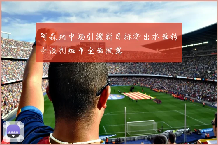 阿森纳中场引援新目标浮出水面转会谈判细节全面披露